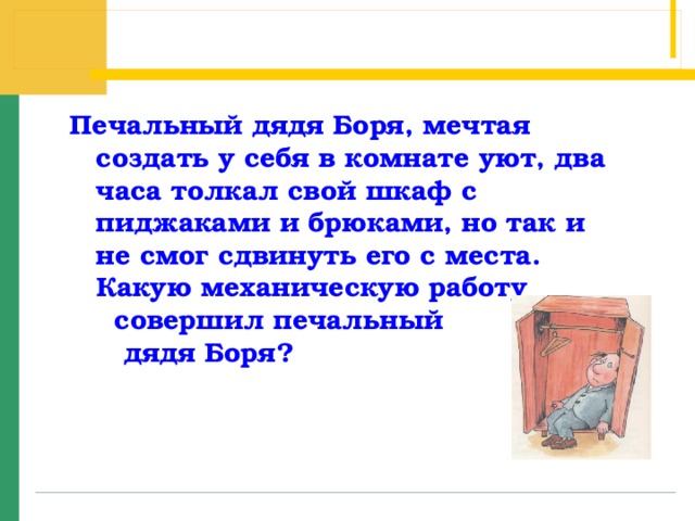 Печальный дядя Боря, мечтая создать у себя в комнате уют, два часа толкал свой шкаф с пиджаками и брюками, но так и не смог сдвинуть его с места.  Какую механическую работу  совершил печальный  дядя Боря?   