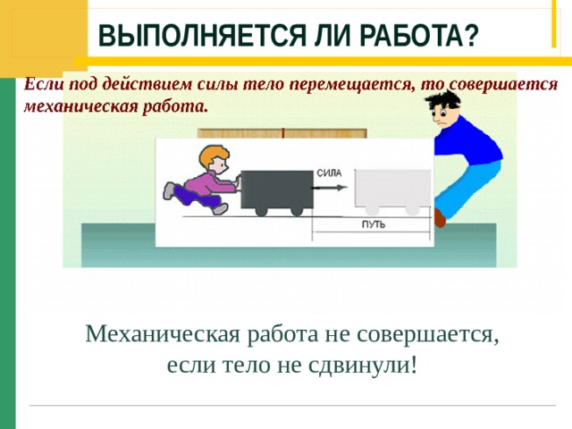 Выполняется ли работа? Слайд 7.Желая передвинуть тумбочку, мы действуем на неё с силой, но если при этом тумбочка не приходит в движение, то механической работы мы не совершаем (щелчок мышью). Механическая работа не совершается, если тело не сдвинули!  