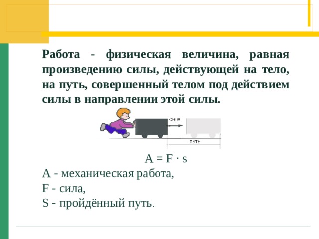 Работа - физическая величина, равная произведению силы, действующей на тело, на путь, совершенный телом под действием силы в направлении этой силы. А = F · s А - механическая работа, F - сила, S - пройдённый путь . 