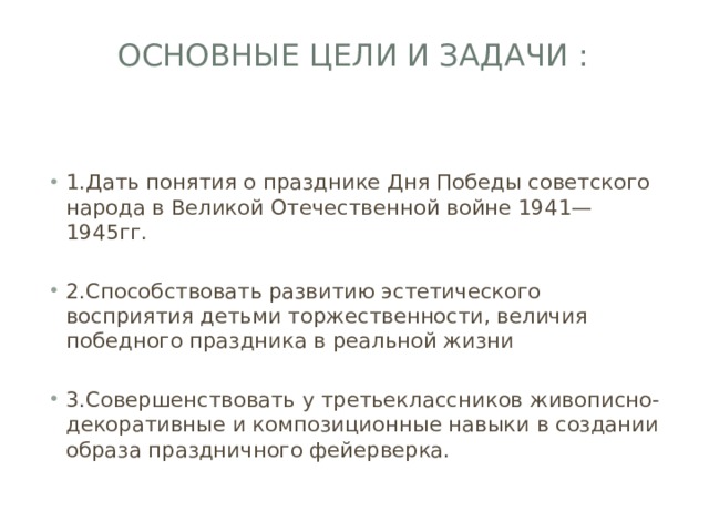 Основные цели и задачи :   1.Дать понятия о празднике Дня Победы советского народа в Великой Отечественной войне 1941—1945гг. 2.Способствовать развитию эстетического восприятия детьми торжественности, величия победного праздника в реальной жизни 3.Совершенствовать у третьеклассников живописно-декоративные и композиционные навыки в создании образа праздничного фейерверка. 