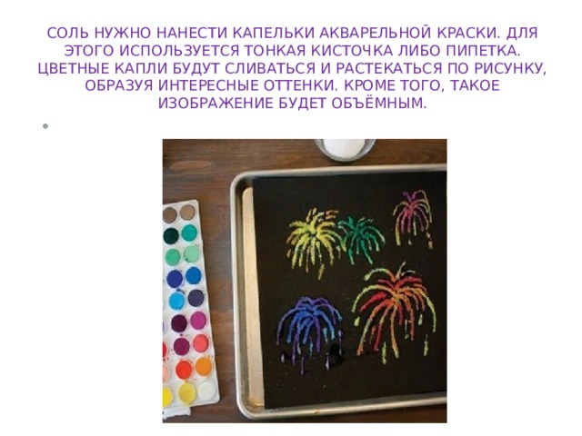 соль нужно нанести капельки акварельной краски. Для этого используется тонкая кисточка либо пипетка. Цветные капли будут сливаться и растекаться по рисунку, образуя интересные оттенки. Кроме того, такое изображение будет объёмным.   
