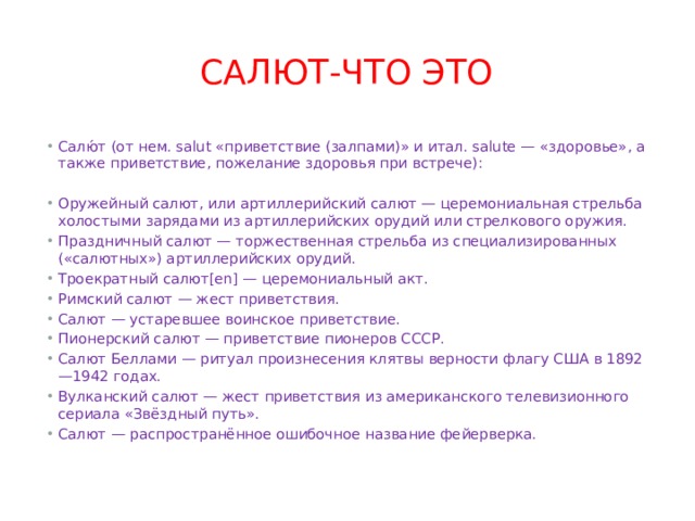 салют-что это Салю́т (от нем. salut «приветствие (залпами)» и итал. salute — «здоровье», а также приветствие, пожелание здоровья при встрече): Оружейный салют, или артиллерийский салют — церемониальная стрельба холостыми зарядами из артиллерийских орудий или стрелкового оружия. Праздничный салют — торжественная стрельба из специализированных («салютных») артиллерийских орудий. Троекратный салют[en] — церемониальный акт. Римский салют — жест приветствия. Салют — устаревшее воинское приветствие. Пионерский салют — приветствие пионеров СССР. Салют Беллами — ритуал произнесения клятвы верности флагу США в 1892—1942 годах. Вулканский салют — жест приветствия из американского телевизионного сериала «Звёздный путь». Салют — распространённое ошибочное название фейерверка. 