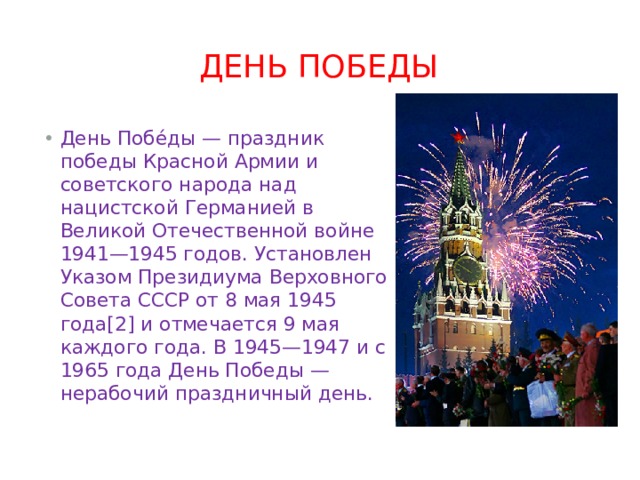 День Победы День Побе́ды — праздник победы Красной Армии и советского народа над нацистской Германией в Великой Отечественной войне 1941—1945 годов. Установлен Указом Президиума Верховного Совета СССР от 8 мая 1945 года[2] и отмечается 9 мая каждого года. В 1945—1947 и с 1965 года День Победы — нерабочий праздничный день. 