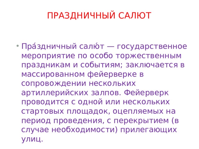 ПРАЗДНИЧНЫЙ САЛЮТ   Пра́здничный салю́т — государственное мероприятие по особо торжественным праздникам и событиям; заключается в массированном фейерверке в сопровождении нескольких артиллерийских залпов. Фейерверк проводится с одной или нескольких стартовых площадок, оцепляемых на период проведения, с перекрытием (в случае необходимости) прилегающих улиц. 