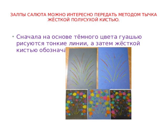 Залпы салюта можно интересно передать методом тычка жёсткой полусухой кистью. Сначала на основе тёмного цвета гуашью рисуются тонкие линии, а затем жёсткой кистью обозначаются огни салюта. 
