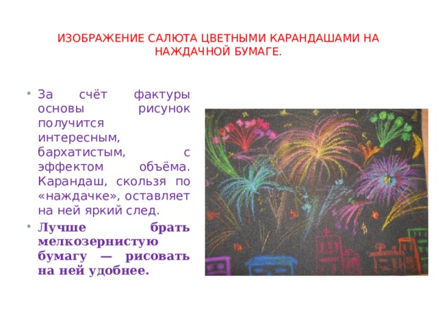 изображение салюта цветными карандашами на наждачной бумаге. За счёт фактуры основы рисунок получится интересным, бархатистым, с эффектом объёма. Карандаш, скользя по «наждачке», оставляет на ней яркий след. Лучше брать мелкозернистую бумагу — рисовать на ней удобнее. 