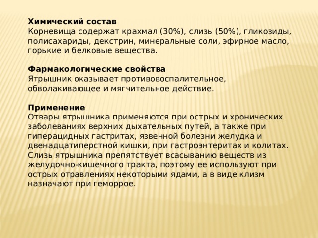 Химический состав  Корневища содержат крахмал (30%), слизь (50%), гликозиды, полисахариды, декстрин, минеральные соли, эфирное масло, горькие и белковые вещества.   Фармакологические свойства  Ятрышник оказывает противовоспалительное, обволакивающее и мягчительное действие.   Применение  Отвары ятрышника применяются при острых и хронических заболеваниях верхних дыхательных путей, а также при гиперацидных гастритах, язвенной болезни желудка и двенадцатиперстной кишки, при гастроэнтеритах и колитах.  Слизь ятрышника препятствует всасыванию веществ из желудочно-кишечного тракта, поэтому ее используют при острых отравлениях некоторыми ядами, а в виде клизм назначают при геморрое.      