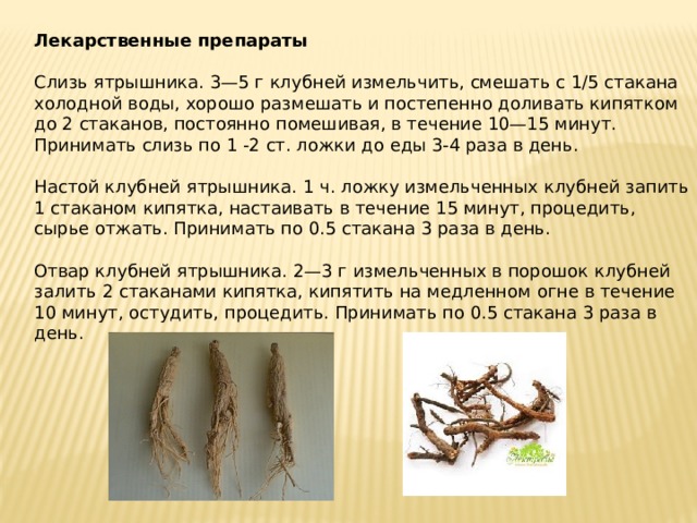 Лекарственные препараты   Слизь ятрышника. 3—5 г клубней измельчить, смешать с 1/5 стакана холодной воды, хорошо размешать и постепенно доливать кипятком до 2 стаканов, постоянно помешивая, в течение 10—15 минут. Принимать слизь по 1 -2 ст. ложки до еды 3-4 раза в день.   Настой клубней ятрышника. 1 ч. ложку измельченных клубней запить 1 стаканом кипятка, настаивать в течение 15 минут, процедить, сырье отжать. Принимать по 0.5 стакана 3 раза в день.   Отвар клубней ятрышника. 2—3 г измельченных в порошок клубней залить 2 стаканами кипятка, кипятить на медленном огне в течение 10 минут, остудить, процедить. Принимать по 0.5 стакана 3 раза в день. 