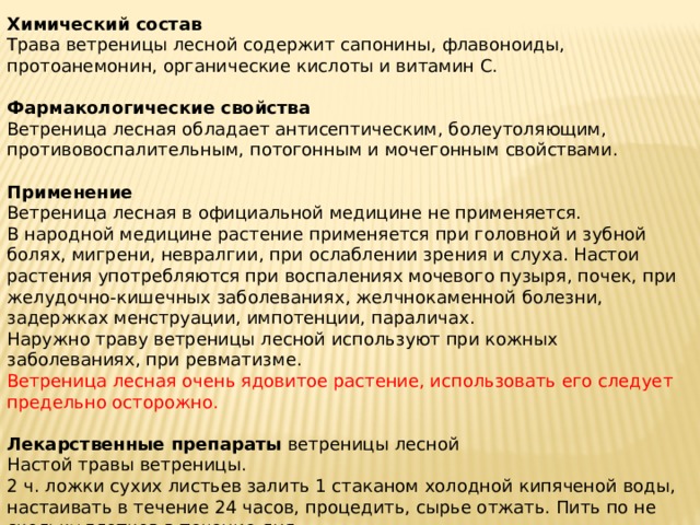 Химический состав    Трава ветреницы лесной содержит сапонины, флавоноиды, протоанемонин, органические кислоты и витамин С.   Фармакологические свойства    Ветреница лесная обладает антисептическим, болеутоляющим, противовоспалительным, потогонным и мочегонным свойствами.   Применение    Ветреница лесная в официальной медицине не применяется.  В народной медицине растение применяется при головной и зубной болях, мигрени, невралгии, при ослаблении зрения и слуха. Настои растения употребляются при воспалениях мочевого пузыря, почек, при желудочно-кишечных заболеваниях, желчнокаменной болезни, задержках менструации, импотенции, параличах.  Наружно траву ветреницы лесной используют при кожных заболеваниях, при ревматизме.  Ветреница лесная очень ядовитое растение, использовать его следует предельно осторожно.   Лекарственные препараты  ветреницы лесной  Настой травы ветреницы.   2 ч. ложки сухих листьев залить 1 стаканом холодной кипяченой воды, настаивать в течение 24 часов, процедить, сырье отжать. Пить по не скольку глотков в течение дня.   