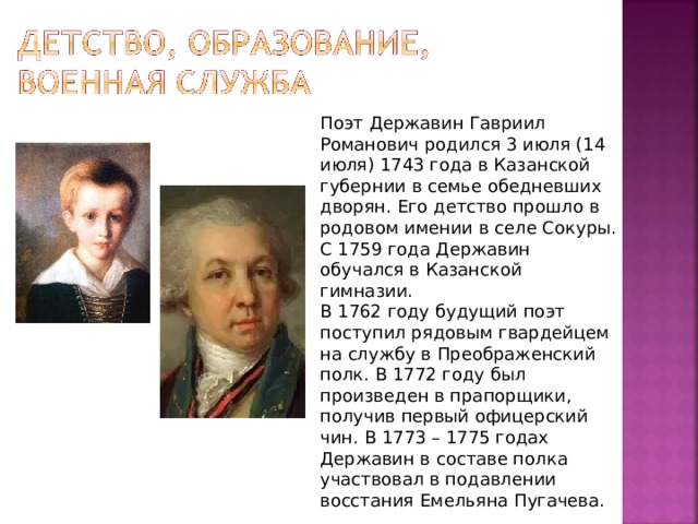 Поэт Державин Гавриил Романович родился 3 июля (14 июля) 1743 года в Казанской губернии в семье обедневших дворян. Его детство прошло в родовом имении в селе Сокуры. С 1759 года Державин обучался в Казанской гимназии. В 1762 году будущий поэт поступил рядовым гвардейцем на службу в Преображенский полк. В 1772 году был произведен в прапорщики, получив первый офицерский чин. В 1773 – 1775 годах Державин в составе полка участвовал в подавлении восстания Емельяна Пугачева. 