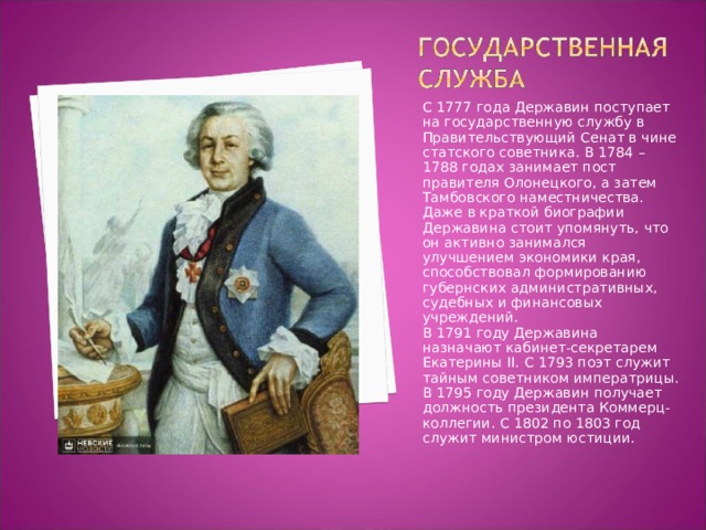 С 1777 года Державин поступает на государственную службу в Правительствующий Сенат в чине статского советника. В 1784 – 1788 годах занимает пост правителя Олонецкого, а затем Тамбовского наместничества. Даже в краткой биографии Державина стоит упомянуть, что он активно занимался улучшением экономики края, способствовал формированию губернских административных, судебных и финансовых учреждений. В 1791 году Державина назначают кабинет-секретарем Екатерины II. С 1793 поэт служит тайным советником императрицы. В 1795 году Державин получает должность президента Коммерц-коллегии. С 1802 по 1803 год служит министром юстиции. 