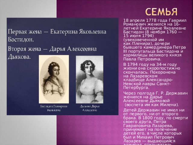 18 апреля 1778 года Гавриил Романович женился на 16-летней Екатерине Яковлевне Бастидон (8 ноября 1760 — 15 июля 1794) (увековеченной им как  Пленира ), дочери бывшего камердинера Петра ІІІ португальца Бастидона и кормилицы великого князя Павла Петровича. В 1794 году на 34-м году жизни она скоропостижно скончалась. Похоронена на Лазаревском кладбище Александро-Невской лавры Санкт-Петербурга. Через полгода Г. Р. Державин женился на Дарье Алексеевне Дьяковой  (воспета им как  Милена ). Детей Державин не имел ни от первого, ни от второго брака. В 1800 году, по смерти своего друга, Петра Гавриловича Лазарева, принимает на попечение детей его, в числе которых был и Михаил Петрович Лазарев — выдающийся адмирал, открыватель Антарктиды, губернатор Севастополя. 