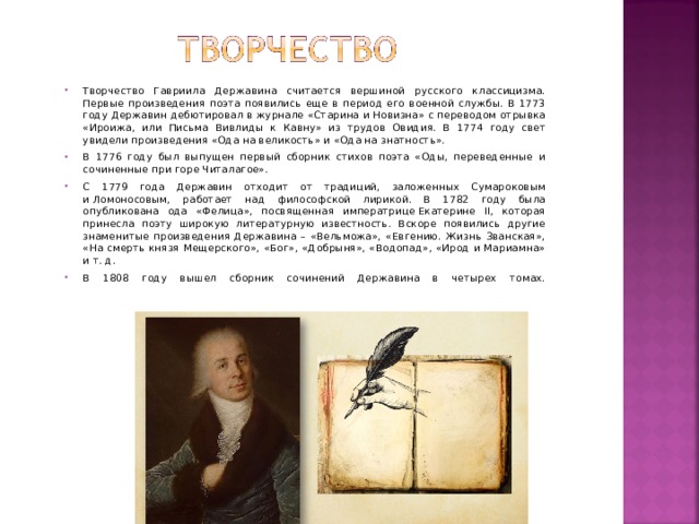 Творчество Гавриила Державина считается вершиной русского классицизма. Первые произведения поэта появились еще в период его военной службы. В 1773 году Державин дебютировал в журнале «Старина и Новизна» с переводом отрывка «Ироижа, или Письма Вивлиды к Кавну» из трудов Овидия. В 1774 году свет увидели произведения «Ода на великость» и «Ода на знатность». В 1776 году был выпущен первый сборник стихов поэта «Оды, переведенные и сочиненные при горе Читалагое». С 1779 года Державин отходит от традиций, заложенных Сумароковым и Ломоносовым, работает над философской лирикой. В 1782 году была опубликована ода «Фелица», посвященная императрице Екатерине ІІ, которая принесла поэту широкую литературную известность. Вскоре появились другие знаменитые произведения Державина – «Вельможа», «Евгению. Жизнь Званская», «На смерть князя Мещерского», «Бог», «Добрыня», «Водопад», «Ирод и Мариамна» и т. д. В 1808 году вышел сборник сочинений Державина в четырех томах.    