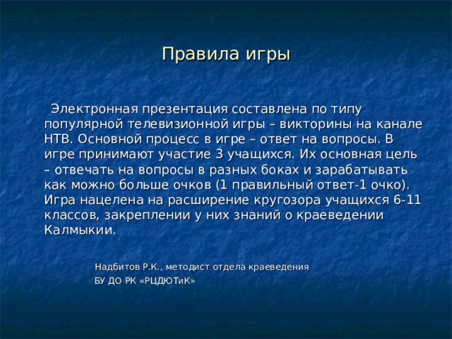 Правила игры  Электронная презентация составлена по типу популярной телевизионной игры – викторины на канале НТВ. Основной процесс в игре – ответ на вопросы. В игре принимают участие 3 учащихся. Их основная цель – отвечать на вопросы в разных боках и зарабатывать как можно больше очков (1 правильный ответ-1 очко). Игра нацелена на расширение кругозора учащихся 6-11 классов, закреплении у них знаний о краеведении Калмыкии.  Надбитов Р.К., методист отдела краеведения  БУ ДО РК «РЦДЮТиК» 