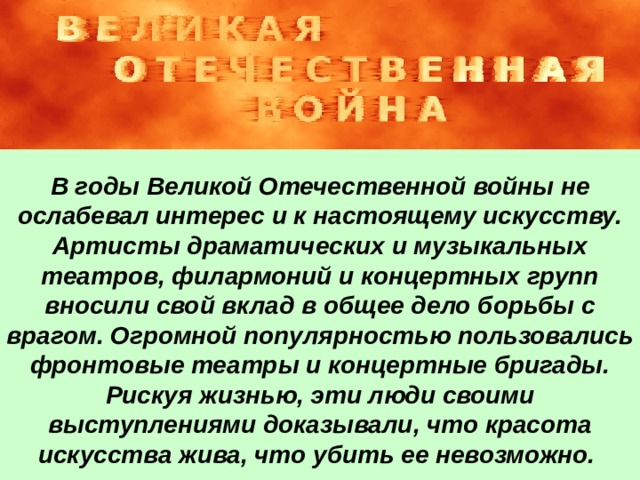 В годы Великой Отечественной войны не ослабевал интерес и к настоящему искусству. Артисты драматических и музыкальных театров, филармоний и концертных групп вносили свой вклад в общее дело борьбы с врагом. Огромной популярностью пользовались фронтовые театры и концертные бригады. Рискуя жизнью, эти люди своими выступлениями доказывали, что красота искусства жива, что убить ее невозможно. 