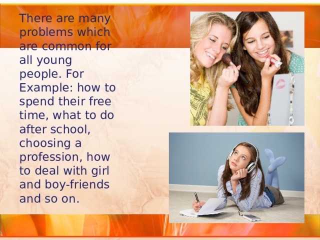 There are many problems which are common for all young people. For Example: how to spend their free time, what to do after school, choosing a profession, how to deal with girl and boy-friends and so on. 