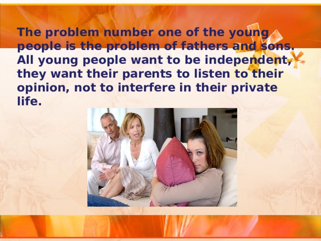 The problem number one of the young people is the problem of fathers and sons. All young people want to be independent, they want their parents to listen to their opinion, not to interfere in their private life. 