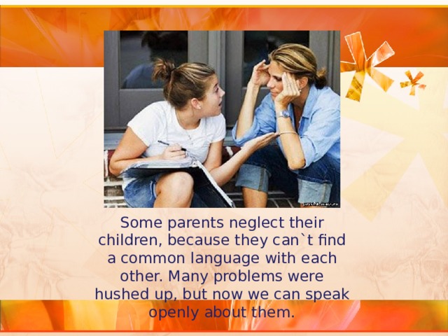 Some parents neglect their children, because they can`t find a common language with each other. Many problems were hushed up, but now we can speak openly about them. 