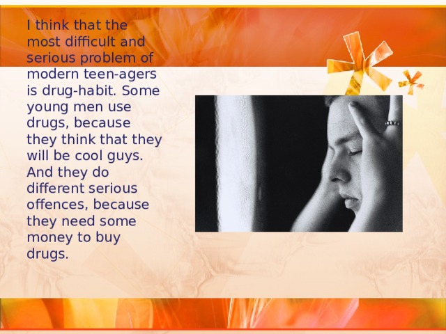I think that the most difficult and serious problem of modern teen-agers is drug-habit. Some young men use drugs, because they think that they will be cool guys. And they do different serious offences, because they need some money to buy drugs. 