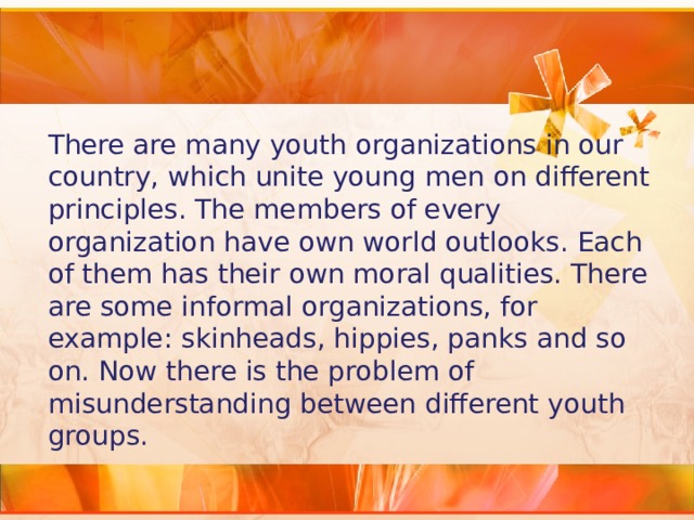 There are many youth organizations in our country, which unite young men on different principles. The members of every organization have own world outlooks. Each of them has their own moral qualities. There are some informal organizations, for example: skinheads, hippies, panks and so on. Now there is the problem of misunderstanding between different youth groups. 