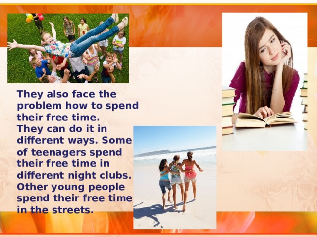 They also face the problem how to spend their free time. They can do it in different ways. Some of teenagers spend their free time in different night clubs. Other young people spend their free time in the streets. 