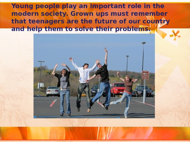 Young people play an important role in the modern society. Grown ups must remember that teenagers are the future of our country and help them to solve their problems. 