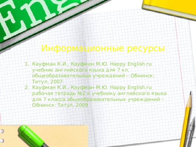 Информационные ресурсы Кауфман К.И., Кауфман М.Ю. Happy English.ru учебник английского языка для 7 кл. общеобразовательных учреждений – Обнинск: Титул, 2007 Кауфман К.И., Кауфман М.Ю. Happy English.ru рабочая тетрадь №2 к учебнику английского языка для 7 класса общеобразовательных учреждений – Обнинск: Титул, 2009 