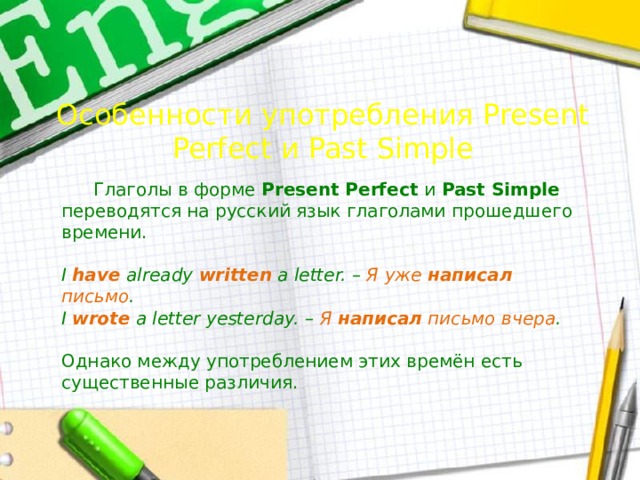 Особенности употребления Present Perfect и Past Simple  Глаголы в форме Present Perfect и Past Simple переводятся на русский язык глаголами прошедшего времени.  I have already written a letter. – Я  уже  написал  письмо . I wrote a letter yesterday. – Я  написал  письмо  вчера . Однако между употреблением этих времён есть существенные различия. 