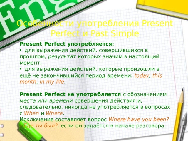 Особенности употребления Present Perfect и Past Simple Present Perfect употребляется:  для выражения действий, совершившихся в прошлом, результат которых значим в настоящий момент;  для выражения действий, которые произошли в ещё не закончившийся период времени: today , this  month , in  my  life . Present Perfect не употребляется с обозначением места или времени совершения действия и, следовательно, никогда не употребляется в вопросах с When и Where . Исключение составляет вопрос Where  have  you  been?  –  Где  ты  был? , если он задаётся в начале разговора. 