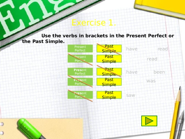 Exercise 1.  Use the verbs in brackets in the Present Perfect or the Past Simple. Past Simple I (read) already this book. I have already read this book. Present Perfect My father (read) this book last year. Present Perfect Past Simple My father read this book last year. Past Simple I have never been to London. Pres ent Perfect I (be) never to London. My friend (be) in London last year. My friend was in London last year. Pres ent Perfect Past Simple I (see) this dress in the shop next to my house. Pres ent Perfect Past Simple I saw this dress in the shop next to my house.  