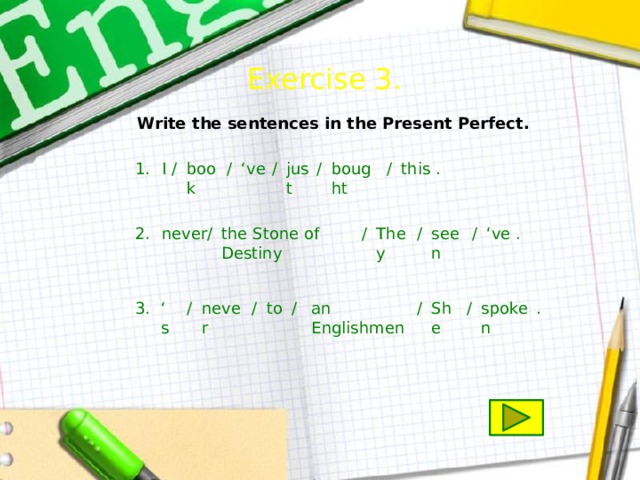 Exercise 3.  Write the sentences in the Present Perfect. just . this / bought / / ‘ ve / book / I 1. . / seen ‘ ve / They / / never 2. the Stone of Destiny an Englishmen . spoken / She / / / to never / ‘ s 3. 