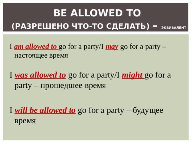  BE ALLOWED TO   ( РАЗРЕШЕНО ЧТО-ТО СДЕЛАТЬ ) – ЭКВИВАЛЕНТ ГЛАГОЛА MAY I  am allowed to go for a party/I may  go for a party – настоящее время I  was allowed to  go for a party/I might go for a party – прошедшее время I will be allowed to  go for a party – будущее время 
