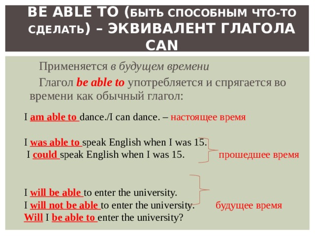 BE ABLE TO ( БЫТЬ СПОСОБНЫМ ЧТО-ТО  СДЕЛАТЬ ) – ЭКВИВАЛЕНТ ГЛАГОЛА CAN Применяется в будущем времени Глагол be able to  употребляется и спрягается во времени как обычный глагол: I am able to dance./I can dance. – настоящее время I was able to speak English when I was 15.  I could speak English when I was 15.  прошедшее время I will be able to enter the university. I will not be able to enter the university.  будущее время Will I be able to enter the university ? 