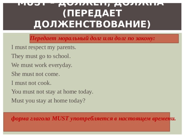 MUST – ДОЛЖЕН, ДОЛЖНА   ( ПЕРЕДАЕТ ДОЛЖЕНСТВОВАНИЕ )    Передает моральный долг или долг по закону: I must respect my parents. They must go to school. We must work  everyday. She must not come. I must not cook. You must not stay at home today. Must you stay at home today? форма глагола MUST употребляется в настоящем времени. 