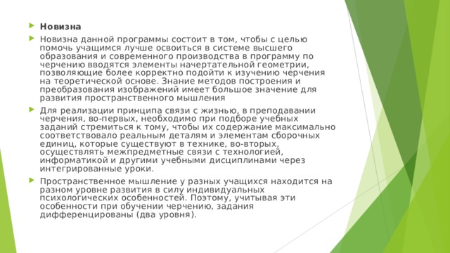 Новизна Новизна данной программы состоит в том, чтобы с целью помочь учащимся лучше освоиться в системе высшего образования и современного производства в программу по черчению вводятся элементы начертательной геометрии, позволяющие более корректно подойти к изучению черчения на теоретической основе. Знание методов построения и преобразования изображений имеет большое значение для развития пространственного мышления Для реализации принципа связи с жизнью, в преподавании черчения, во-первых, необходимо при подборе учебных заданий стремиться к тому, чтобы их содержание максимально соответствовало реальным деталям и элементам сборочных единиц, которые существуют в технике, во-вторых, осуществлять межпредметные связи с технологией, информатикой и другими учебными дисциплинами через интегрированные уроки. Пространственное мышление у разных учащихся находится на разном уровне развития в силу индивидуальных психологических особенностей. Поэтому, учитывая эти особенности при обучении черчению, задания дифференцированы (два уровня). 
