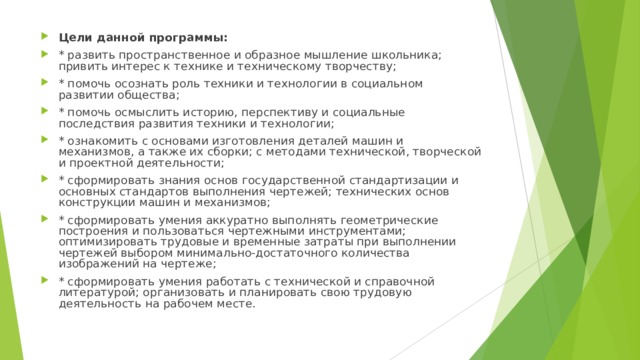 Цели данной программы: * развить пространственное и образное мышление школьника; привить интерес к технике и техническому творчеству; * помочь осознать роль техники и технологии в социальном развитии общества; * помочь осмыслить историю, перспективу и социальные последствия развития техники и технологии; * ознакомить с основами изготовления деталей машин и механизмов, а также их сборки; с методами технической, творческой и проектной деятельности; * сформировать знания основ государственной стандартизации и основных стандартов выполнения чертежей; технических основ конструкции машин и механизмов; * сформировать умения аккуратно выполнять геометрические построения и пользоваться чертежными инструментами; оптимизировать трудовые и временные затраты при выполнении чертежей выбором минимально-достаточного количества изображений на чертеже; * сформировать умения работать с технической и справочной литературой; организовать и планировать свою трудовую деятельность на рабочем месте. 