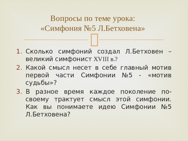 Вопросы по теме урока:  «Симфония №5 Л.Бетховена» Сколько симфоний создал Л.Бетховен – великий симфонист XVIII в.? Какой смысл несет в себе главный мотив первой части Симфонии №5 - «мотив судьбы»? В разное время каждое поколение по-своему трактует смысл этой симфонии. Как вы понимаете идею Симфонии №5 Л.Бетховена? 