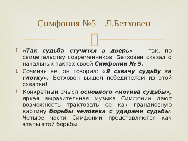 Симфония №5 Л.Бетховен «Так судьба стучится в дверь» — так, по свидетельству современников, Бетховен сказал о начальных тактах своей Симфонии № 5. Сочиняя ее, он говорил: «Я схвачу судьбу за глотку». Бетховен вышел победителем из этой схватки! Конкретный смысл основного «мотива судьбы», яркая выразительная музыка Симфонии дают возможность трактовать ее как грандиозную картину борьбы человека с ударами судьбы . Четыре части Симфонии представляются как этапы этой борьбы. 