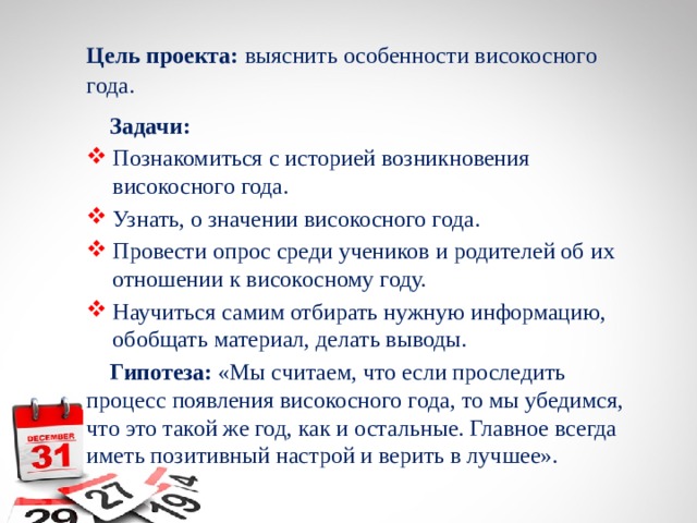 Цель проекта: выяснить особенности високосного года.  Задачи: Познакомиться с историей возникновения високосного года. Узнать, о значении високосного года. Провести опрос среди учеников и родителей об их отношении к високосному году. Научиться самим отбирать нужную информацию, обобщать материал, делать выводы.  Гипотеза: «Мы считаем, что если проследить процесс появления високосного года, то мы убедимся, что это такой же год, как и остальные. Главное всегда иметь позитивный настрой и верить в лучшее». 