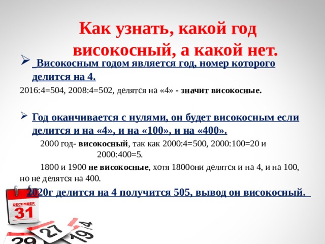 Как узнать, какой год  високосный, а какой нет.  Високосным годом является год, номер которого делится на 4. 2016:4=504, 2008:4=502, делятся на «4» - значит високосные.  Год оканчивается с нулями, он будет високосным если делится и на «4», и на «100», и на «400».  2000 год- високосный , так как 2000:4=500, 2000:100=20 и 2000:400=5.  1800 и 1900 не високосные , хотя 1800они делятся и на 4, и на 100, но не делятся на 400.  2020г делится на 4 получится 505, вывод он високосный. 