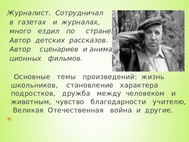 Журналист. Сотрудничал  в газетах и журналах,  много ездил по стране.  Автор детских рассказов.  Автор сценариев и анима-  ционных фильмов.   Основные темы произведений: жизнь школьников, становление характера подростков, дружба между человеком и животным, чувство благодарности учителю, Великая Отечественная война и другие.