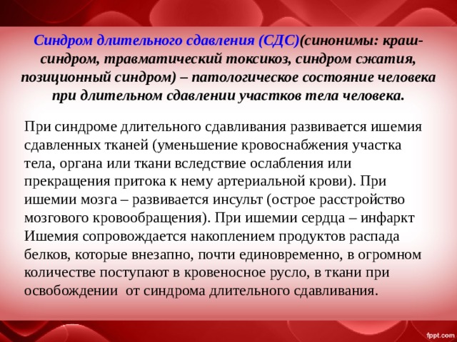 Синдром длительного сдавления (СДС) ( синонимы: краш-синдром, травматический токсикоз, синдром сжатия, позиционный синдром) – патологическое состояние человека при длительном сдавлении участков тела человека. При синдроме длительного сдавливания развивается ишемия сдавленных тканей (уменьшение кровоснабжения участка тела, органа или ткани вследствие ослабления или прекращения притока к нему артериальной крови). При ишемии мозга – развивается инсульт (острое расстройство мозгового кровообращения). При ишемии сердца – инфаркт Ишемия сопровождается накоплением продуктов распада белков, которые внезапно, почти единовременно, в огромном количестве поступают в кровеносное русло, в ткани при освобождении от синдрома длительного сдавливания. 