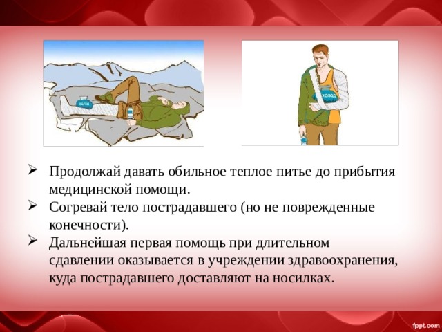 Продолжай давать обильное теплое питье до прибытия медицинской помощи. Согревай тело пострадавшего (но не поврежденные конечности). Дальнейшая первая помощь при длительном сдавлении оказывается в учреждении здравоохранения, куда пострадавшего доставляют на носилках. 