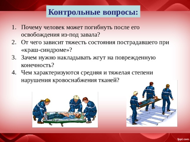 Контрольные вопросы: Почему человек может погибнуть после его освобождения из-под завала? От чего зависит тяжесть состояния пострадавшего при «краш-синдроме»? Зачем нужно накладывать жгут на поврежденную конечность? Чем характеризуются средняя и тяжелая степени нарушения кровоснабжения тканей? 