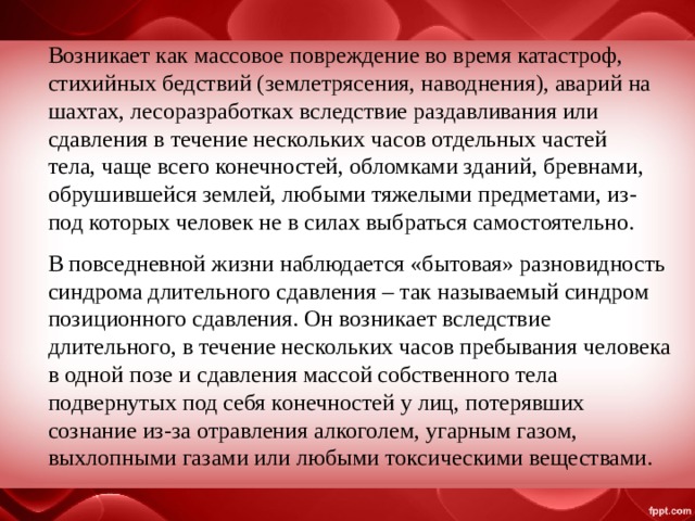 Возникает как массовое повреждение во время катастроф, стихийных бедствий (землетрясения, наводнения), аварий на шахтах, лесоразработках вследствие раздавливания или сдавления в течение нескольких часов отдельных частей тела, чаще всего конечностей, обломками зданий, бревнами, обрушившейся землей, любыми тяжелыми предметами, из-под которых человек не в силах выбраться самостоятельно. В повседневной жизни наблюдается «бытовая» разновидность синдрома длительного сдавления – так называемый синдром позиционного сдавления. Он возникает вследствие длительного, в течение нескольких часов пребывания человека в одной позе и сдавления массой собственного тела подвернутых под себя конечностей у лиц, потерявших сознание из-за отравления алкоголем, угарным газом, выхлопными газами или любыми токсическими веществами. 