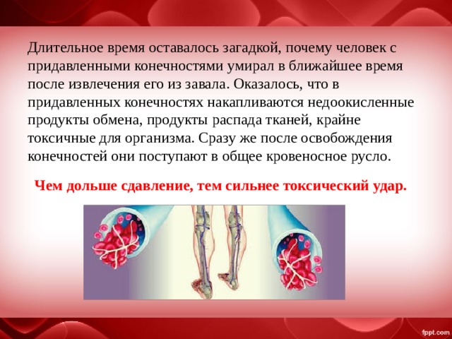 Длительное время оставалось загадкой, почему человек с придавленными конечностями умирал в ближайшее время после извлечения его из завала. Оказалось, что в придавленных конечностях накапливаются недоокисленные продукты обмена, продукты распада тканей, крайне токсичные для организма. Сразу же после освобождения конечностей они поступают в общее кровеносное русло. Чем дольше сдавление, тем сильнее токсический удар. 