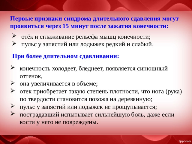 Первые признаки синдрома длительного сдавления могут проявиться через 15 минут после зажатия конечности: отёк и сглаживание рельефа мышц конечности; пульс у запястий или лодыжек редкий и слабый . При более длительном сдавливании: конечность холодеет, бледнеет, появляется синюшный оттенок, она увеличивается в объеме; отек приобретает такую степень плотности, что нога (рука) по твердости становится похожа на деревянную; пульс у запястий или лодыжек не прощупывается; пострадавший испытывает сильнейшую боль, даже если кости у него не повреждены. 