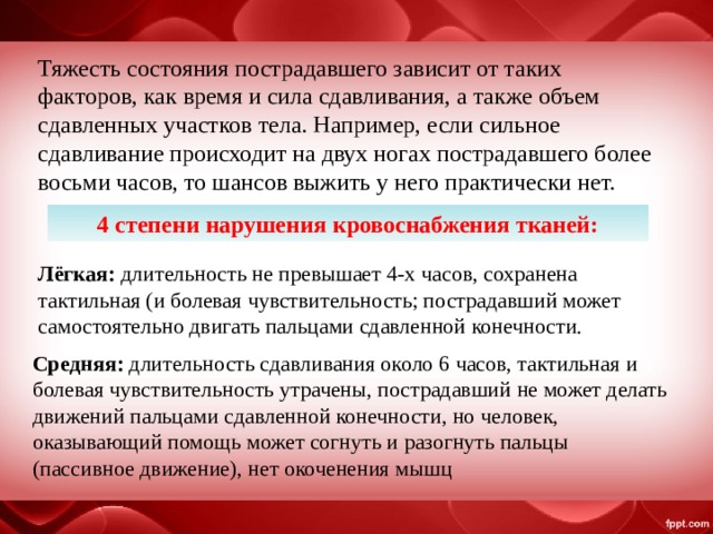 Тяжесть состояния пострадавшего зависит от таких факторов, как время и сила сдавливания, а также объем сдавленных участков тела. Например, если сильное сдавливание происходит на двух ногах пострадавшего более восьми часов, то шансов выжить у него практически нет. 4 степени нарушения кровоснабжения тканей: Лёгкая: длительность не превышает 4-х часов, сохранена тактильная (и болевая чувствительность; пострадавший может самостоятельно двигать пальцами сдавленной конечности. Средняя: длительность сдавливания около 6 часов, тактильная и болевая чувствительность утрачены, пострадавший не может делать движений пальцами сдавленной конечности, но человек, оказывающий помощь может согнуть и разогнуть пальцы (пассивное движение), нет окоченения мышц 