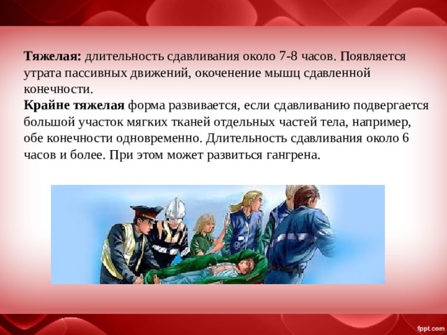 Тяжелая: длительность сдавливания около 7-8 часов. Появляется утрата пассивных движений, окоченение мышц сдавленной конечности. Крайне тяжелая форма развивается, если сдавливанию подвергается большой участок мягких тканей отдельных частей тела, например, обе конечности одновременно. Длительность сдавливания около 6 часов и более. При этом может развиться гангрена. 