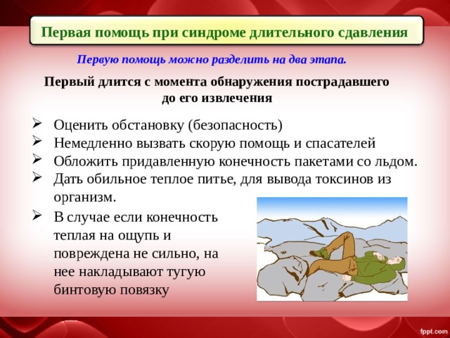 Первая помощь при синдроме длительного сдавления Первую помощь можно разделить на два этапа. Первый длится с момента обнаружения пострадавшего до его извлечения Оценить обстановку (безопасность)  Немедленно вызвать скорую помощь и спасателей  Обложить придавленную конечность пакетами со льдом. Дать обильное теплое питье, для вывода токсинов из организм.  В случае если конечность теплая на ощупь и повреждена не сильно, на нее накладывают тугую бинтовую повязку 